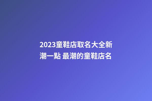2023童鞋店取名大全新潮一點 最潮的童鞋店名-第1張-店鋪起名-玄機派